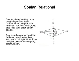 Soalan Relational
Soalan ini memerlukan murid
mengintegrasikan lebih
daripada satu pengetahuan
berkaitan atau maklumat, fakta
atau idea yang diberi dalam
soalan.
Sekurang-kurangnya dua idea
berlainan tetapi menyokong
satu sama lain diperlukan untuk
menyelesaikan masalah yang
dikemukakan.
 
