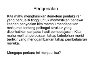 Pengenalan
Kita mahu menghasilkan item-item pentaksiran
yang berkualiti tinggi untuk memastikan bahawa
kaedah penyoalan kita mampu mendapatkan
maklumat tentang pelbagai struktur yang
diperhatikan daripada hasil pembelajaran. Kita
mahu melihat perbezaan tahap kebolehan murid
berfikir yang menggambarkan tahap pembelajaran
mereka.
Mengapa perkara ini menjadi isu?
 