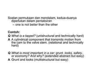 Soalan permukaan dan mendalam, kedua-duanya
diperlukan dalam pentaksiran
C one is not better than the other
Contoh:
Q What is a tappet? (unistructural and technically hard)
A A cylindrical component that transmits motion from
the cam to the valve stem. (relational and technically
hard)
Q What is most important in a car: grunt, looks, safety,
or economy? And why? (extended abstract but easy)
A Grunt and looks (multistructural but easy)
 