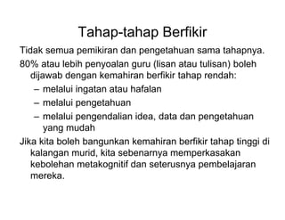 Tahap-tahap Berfikir
Tidak semua pemikiran dan pengetahuan sama tahapnya.
80% atau lebih penyoalan guru (lisan atau tulisan) boleh
dijawab dengan kemahiran berfikir tahap rendah:
C melalui ingatan atau hafalan
C melalui pengetahuan
C melalui pengendalian idea, data dan pengetahuan
yang mudah
Jika kita boleh bangunkan kemahiran berfikir tahap tinggi di
kalangan murid, kita sebenarnya memperkasakan
kebolehan metakognitif dan seterusnya pembelajaran
mereka.
 