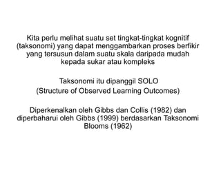 Kita perlu melihat suatu set tingkat-tingkat kognitif
(taksonomi) yang dapat menggambarkan proses berfikir
yang tersusun dalam suatu skala daripada mudah
kepada sukar atau kompleks
Taksonomi itu dipanggil SOLO
(Structure of Observed Learning Outcomes)
Diperkenalkan oleh Gibbs dan Collis (1982) dan
diperbaharui oleh Gibbs (1999) berdasarkan Taksonomi
Blooms (1962)
 