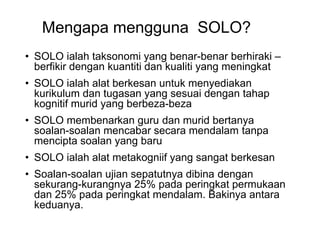 Mengapa mengguna SOLO?
? SOLO ialah taksonomi yang benar-benar berhiraki C
berfikir dengan kuantiti dan kualiti yang meningkat
? SOLO ialah alat berkesan untuk menyediakan
kurikulum dan tugasan yang sesuai dengan tahap
kognitif murid yang berbeza-beza
? SOLO membenarkan guru dan murid bertanya
soalan-soalan mencabar secara mendalam tanpa
mencipta soalan yang baru
? SOLO ialah alat metakogniif yang sangat berkesan
? Soalan-soalan ujian sepatutnya dibina dengan
sekurang-kurangnya 25% pada peringkat permukaan
dan 25% pada peringkat mendalam. Bakinya antara
keduanya.
 