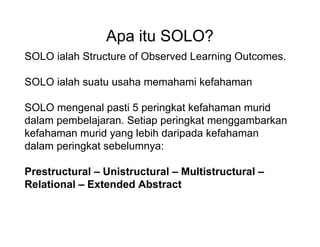 Apa itu SOLO?
SOLO ialah Structure of Observed Learning Outcomes.
SOLO ialah suatu usaha memahami kefahaman
SOLO mengenal pasti 5 peringkat kefahaman murid
dalam pembelajaran. Setiap peringkat menggambarkan
kefahaman murid yang lebih daripada kefahaman
dalam peringkat sebelumnya:
Prestructural C Unistructural C Multistructural C
Relational C Extended Abstract
 