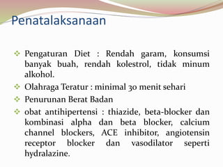 Penatalaksanaan
 Pengaturan Diet : Rendah garam, konsumsi
banyak buah, rendah kolestrol, tidak minum
alkohol.
 Olahraga Teratur : minimal 30 menit sehari
 Penurunan Berat Badan
 obat antihipertensi : thiazide, beta-blocker dan
kombinasi alpha dan beta blocker, calcium
channel blockers, ACE inhibitor, angiotensin
receptor blocker dan vasodilator seperti
hydralazine.
 