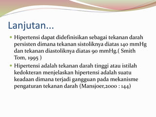 Lanjutan...
 Hipertensi dapat didefinisikan sebagai tekanan darah
persisten dimana tekanan sistoliknya diatas 140 mmHg
dan tekanan diastoliknya diatas 90 mmHg.( Smith
Tom, 1995 )
 Hipertensi adalah tekanan darah tinggi atau istilah
kedokteran menjelaskan hipertensi adalah suatu
keadaan dimana terjadi gangguan pada mekanisme
pengaturan tekanan darah (Mansjoer,2000 : 144)
 