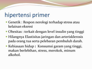 hipertensi primer
 Genetik : Respon nerologi terhadap stress atau
kelainan eksresi
 Obesitas : terkait dengan level insulin yang tinggi
 Hilangnya Elastisitas jaringan dan arterisklerosis
pada orang tua serta pelebaran pembuluh darah.
 Kebiasaan hidup : Konsumsi garam yang tinggi,
makan berlebihan, stress, merokok, minum
alkohol.
 