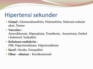 Hipertensi sekunder
 Ginjal : Glomerulonefritis, Pielonefritis, Nekrosis tubular
akut, Tumor
 Vascular :
Aterosklerosis, Hiperplasia, Trombosis, Aneurisma, Embol
i kolestrol, Vaskulitis
 Kelainan endokrin :
DM, Hipertiroidisme, Hipotiroidisme
 Saraf : Stroke, Ensepalitis
 Obat – obatan : Kortikosteroid
 