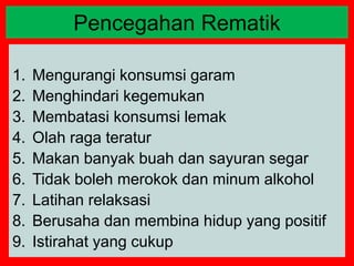 1. Mengurangi konsumsi garam
2. Menghindari kegemukan
3. Membatasi konsumsi lemak
4. Olah raga teratur
5. Makan banyak buah dan sayuran segar
6. Tidak boleh merokok dan minum alkohol
7. Latihan relaksasi
8. Berusaha dan membina hidup yang positif
9. Istirahat yang cukup
Pencegahan Rematik
 