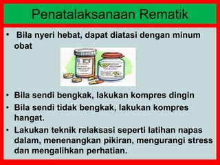 • Bila nyeri hebat, dapat diatasi dengan minum
obat
• Bila sendi bengkak, lakukan kompres dingin
• Bila sendi tidak bengkak, lakukan kompres
hangat.
• Lakukan teknik relaksasi seperti latihan napas
dalam, menenangkan pikiran, mengurangi stress
dan mengalihkan perhatian.
Penatalaksanaan Rematik
 