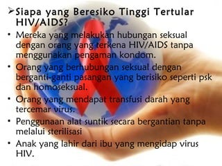  Siapa yang Beresiko Tinggi Tertular
  HIV/AIDS?
• Mereka yang melakukan hubungan seksual
  dengan orang yang terkena HIV/AIDS tanpa
  menggunakan pengaman kondom.
• Orang yang berhubungan seksual dengan
  berganti-ganti pasangan yang berisiko seperti psk
  dan homoseksual.
• Orang yang mendapat transfusi darah yang
  tercemar virus.
• Penggunaan alat suntik secara bergantian tanpa
  melalui sterilisasi
• Anak yang lahir dari ibu yang mengidap virus
  HIV.
 