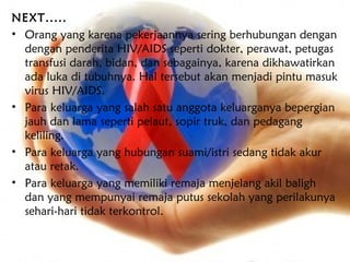 NEXT.....
• Orang yang karena pekerjaannya sering berhubungan dengan
  dengan penderita HIV/AIDS seperti dokter, perawat, petugas
  transfusi darah, bidan, dan sebagainya, karena dikhawatirkan
  ada luka di tubuhnya. Hal tersebut akan menjadi pintu masuk
  virus HIV/AIDS.
• Para keluarga yang salah satu anggota keluarganya bepergian
  jauh dan lama seperti pelaut, sopir truk, dan pedagang
  keliling.
• Para keluarga yang hubungan suami/istri sedang tidak akur
  atau retak.
• Para keluarga yang memiliki remaja menjelang akil baligh
  dan yang mempunyai remaja putus sekolah yang perilakunya
  sehari-hari tidak terkontrol.
 