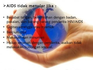  AIDS tidak menular jika :

• Berjabat tangan, bersentuhan dengan badan,
  pakaian, dan barang-barang penderita HIV/AIDS
• Gigitan serangga atau nyamuk
• Bercium pipi
• Makanan dan minuman
• Hidup serumah dengan penderita, asalkan tidak
  melakukan hubungan seksual.
 