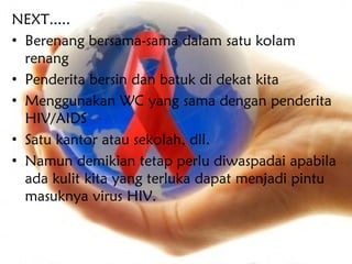 NEXT.....
• Berenang bersama-sama dalam satu kolam
  renang
• Penderita bersin dan batuk di dekat kita
• Menggunakan WC yang sama dengan penderita
  HIV/AIDS
• Satu kantor atau sekolah, dll.
• Namun demikian tetap perlu diwaspadai apabila
  ada kulit kita yang terluka dapat menjadi pintu
  masuknya virus HIV.
 