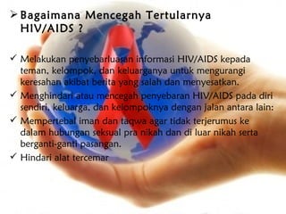  Bagaimana Mencegah Tertularnya
  HIV/AIDS ?

 Melakukan penyebarluasan informasi HIV/AIDS kepada
  teman, kelompok, dan keluarganya untuk mengurangi
  keresahan akibat berita yang salah dan menyesatkan.
 Menghindari atau mencegah penyebaran HIV/AIDS pada diri
  sendiri, keluarga, dan kelompoknya dengan jalan antara lain:
 Mempertebal iman dan taqwa agar tidak terjerumus ke
  dalam hubungan seksual pra nikah dan di luar nikah serta
  berganti-ganti pasangan.
 Hindari alat tercemar
 