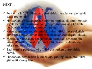 NEXT....

 Penderita HIV/AIDS sadar untuk tidak menularkan penyakit
  pada orang lain.
 Hindarkan penyalahgunaan obat narkotika, alkoholisme dan
  segala bentuk pornografi yang dapat merangsang ke arah
  perbuatan seksual yang menyimpang.
 Kalau suami istri sudah terinfeksi virus HIV, maka pakailah
  kondom dengan benar dalam melakukan hubungan seksual.
 Melakukan tindakan pengamanan terhadap pencemaran
  virus HIV/AIDS melalui jarum suntik, transfusi darah, dan
  luka yang terbuka.
 Bagi wanita pengidap virus HIV dianjurkan untuk tidak
  hamil.
 Hindarkan pemakaian pisau cukur, gunting kuku, atau sikat
  gigi milik orang lain.
 
