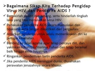  Bagaimana Sikap Kita Terhadap Pengidap
  Virus HIV dan Penderita AIDS ?
 Berpikirlah positif dan tenang, serta hindarilah tingkah
  laku yang bisa menularkan virus HIV.
 Perlakukan penderita AIDS secara manusiawi dan
  bijaksana serta jangan dikucilkan dari pergaulan.
 Anjurkan penderita untuk selalu memeriksakan diri ke
  petugas kesehatan.
 Bimbing ke jalan agama agar tetap percaya diri, dan
  yakinkan tobatnya diterima Tuhan dan tetap beramal
  baik hingga akhir hayatnya.
 Ringankan penderitaan batin penderita AIDS.
 Jika penderita AIDS meninggal dunia, diusahakan
  perawatan jenazahnya secara khusus.
 