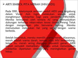  ARTI SIMBOL PITA MERAH (HIV/AIDS)

 Pada 1991, sekelompok seniman peduli AIDS yang tergabung
 dalam Visual Aids ingin melakukan sesuatu untuk
 menghimpun solidaritas bagi para penderita HIV/AIDS.
 Mereka terinspirasi oleh tentara AS yang menunjukkan
 dukungan terhadap rekan-rekan tewas dalam Perang Teluk
 dengan mengenakan pita berwarna kuning. Mereka
 memutuskan melakukan hal yang sama dengan warna
 berbeda.

 Setelah berembuk, mereka memilih warna merah. Alasannya,
 merah adalah warna darah, tempat virus HIV berkembang.
 Selain itu, merah sering dianggap mewakili gairah. AIDS
 adalah penyakit mematikan, sehingga untuk menunjukkan
 solidaritas diperlukan simbol yang meningkatkan gairah
 hidup.
 