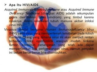  Apa Itu HIV/AIDS
Acquired Immunodeficiency Syndrome atau Acquired Immune
   Deficiency Syndrome (disingkat AIDS) adalah sekumpulan
   gejala dan infeksi (atau: sindrom) yang timbul karena
   rusaknya sistem kekebalan tubuh manusia akibat infeksi
   virus HIV.
Virusnya sendiri bernama Human Immunodeficiency Virus
   (HIV) yaitu virus yang memperlemah kekebalan pada tubuh
   manusia. Orang yang terkena virus ini akan menjadi rentan
   terhadap infeksi oportunistik ataupun mudah terkena
   tumor. Meskipun penanganan yang telah ada dapat
   memperlambat laju perkembangan virus, namun penyakit
   ini belum benar-benar bisa disembuhkan.
 