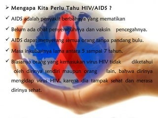  Mengapa Kita Perlu Tahu HIV/AIDS ?

 AIDS adalah penyakit berbahaya yang mematikan

 Belum ada obat penyembuhnya dan vaksin     pencegahnya.
 AIDS dapat menyerang semua orang tanpa pandang bulu.

 Masa inkubasinya lama antara 5 sampai 7 tahun.

 Biasanya orang yang kemasukan virus HIV tidak    diketahui
   oleh dirinya sendiri maupun orang     lain, bahwa dirinya
  mengidap virus HIV, karena dia tampak sehat dan merasa
  dirinya sehat.
 