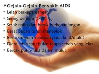  Gejala-Gejala Penyakit AIDS
• Lelah berkepanjangan
• Sering demam (>38 °C)
• Sesak nafas dan batuk berkepanjangan
• Berat badan turun mencolok
• Bercak merah kebiruan pada kulit/mulut
• Diare lebih satu bulan tanpa sebab yang jelas
• Bercak putih/luka dalam mulut
 