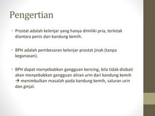 Pengertian
• Prostat adalah kelenjar yang hanya dimiliki pria, terletak
diantara penis dan kandung kemih.
• BPH adalah pem...