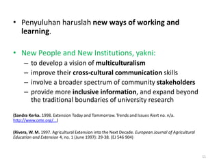 • Penyuluhan haruslah new ways of working and
learning.
• New People and New Institutions, yakni:
– to develop a vision of multiculturalism
– improve their cross-cultural communication skills
– involve a broader spectrum of community stakeholders
– provide more inclusive information, and expand beyond
the traditional boundaries of university research
(Sandra Kerka. 1998. Extension Today and Tommorrow. Trends and Issues Alert no. n/a.
http://www.cete.org/...)
(Rivera, W. M. 1997. Agricultural Extension into the Next Decade. European Journal of Agricultural
Education and Extension 4, no. 1 (June 1997): 29-38. (EJ 546 904)
11
 