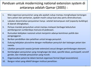 Panduan untuk modernizing national extension system di
antaranya adalah Qamar (2005) :
1. Nilai organisasi penyuluhan yang ada apakah cukup mampu menghadapai tantangan
baru petani dan pertanian, apakah masih cukup kuat atau perlu dirstrukturisasi.
2. Lakukan desentraliasi penyuluhan hanya setelah kemampuan staf (capacity buildings)
di daerah ditingkatkan.
3. Perluas mandat penyuluhan untuk mampu melayani berbagai kebutuhan
pembangunan sumberdaya manusia di pedesaan.
4. Rumuskan kebijakan nasional untuk menjamin adanya komitmen politik dan
penganggaran.
5. Berikan pendidikan dan pelatihan untuk tenaga penyuluh.
6. Dukung kebijakan pluraslime dengan melibatkan penyuluh dari kalangan petani dan
swasta.
7. Libatkan penyuluh swasta (private extension) sesuai dengan pertimbangan ekonomi.
8. Kembangkan penyuluhan yang menghargai ide lokal, spesifik lokasi, partisipatif, sensitif
gender, dan metode penyuluhan yang murah.
9. Organisasikan petani ke dalam bentuk organisasi formal (legal associations).
10. Bangun relasi yang efektif dengan institusi penelitian.
12
 