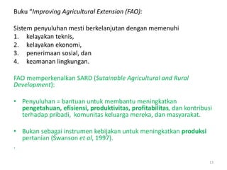Buku “Improving Agricultural Extension (FAO):
Sistem penyuluhan mesti berkelanjutan dengan memenuhi
1. kelayakan teknis,
2. kelayakan ekonomi,
3. penerimaan sosial, dan
4. keamanan lingkungan.
FAO memperkenalkan SARD (Sutainable Agricultural and Rural
Development):
• Penyuluhan = bantuan untuk membantu meningkatkan
pengetahuan, efisiensi, produktivitas, profitabilitas, dan kontribusi
terhadap pribadi, komunitas keluarga mereka, dan masyarakat.
• Bukan sebagai instrumen kebijakan untuk meningkatkan produksi
pertanian (Swanson et al, 1997).
.
13
 