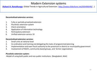 Modern Extension systems
(Ashani H. Ranathunga. Global Trends in Agricultural Extension. http://www.slideshare.net/ASHANIHR/...)
Decentralized extension services:
1. Fully or partially privatized extension
2. Pluralistic extension system
3. Client-orientation
4. Application of information technology
5. Participatory extension
6. Unified extension service 10
Decentralized extension services:
1. Small units at national level
2. Co-ordination and training and delegating the tasks of programmed planning
3. Implementation and even fiscal authority to the provincial or district or municipality government
4. Involvement of NGO’s, community based groups, and farmer organizations
Pluralistic extension system:
-Model of using both public and non-public institutions (Bangladesh, Mali)
14
 