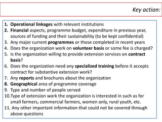 Key action:
17
1. Operational linkages with relevant institutions
2. Financial aspects, programme budget, expenditure in previous year,
sources of funding and their sustainability (to be kept confidential)
3. Any major current programmes or those completed in recent years
4. Does the organization work on volunteer basis or some fee is charged?
5. Is the organization willing to provide extension services on contract
basis?
6. Does the organization need any specialized training before it accepts
contract for substantive extension work?
7. Any reports and brochures about the organization
8. Geographical area of programme coverage
9. Type and number of people served
10.Type of extension work the organization is interested in such as for
small farmers, commercial farmers, women only, rural youth, etc.
11. Any other important information that could not be covered through
above questions
 