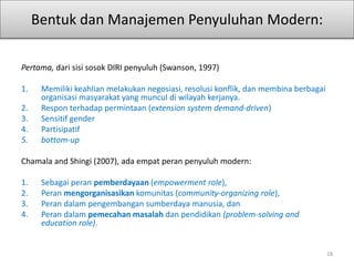 Bentuk dan Manajemen Penyuluhan Modern:
Pertama, dari sisi sosok DIRI penyuluh (Swanson, 1997)
1. Memiliki keahlian melakukan negosiasi, resolusi konflik, dan membina berbagai
organisasi masyarakat yang muncul di wilayah kerjanya.
2. Respon terhadap permintaan (extension system demand-driven)
3. Sensitif gender
4. Partisipatif
5. bottom-up
Chamala and Shingi (2007), ada empat peran penyuluh modern:
1. Sebagai peran pemberdayaan (empowerment role),
2. Peran mengorganisasikan komunitas (community-organizing role),
3. Peran dalam pengembangan sumberdaya manusia, dan
4. Peran dalam pemecahan masalah dan pendidikan (problem-solving and
education role).
18
 