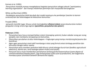 Earnest et al. (1995):
-Penyuluhan mestilah mampu mengekplorasi kegiatan penyuluhan sebagai sebuah “participatory
learning organization” dan mampu melahirkan pemimpin dari masyarakat bersangkutan
White and Burnham (1995):
-Pendekatan penyuluhan telah berubah dari model sosok guru ke pembelajar (teacher to learner
centered) dan dari kelembagaan ke kebutuhan komunitas.
Punjabi (2001):
-penyuluh memiliki tugas khusus untuk meningkatkan efisiensi sistem secara keseluruhan melalui
penguatan sinergi antara tiga segmen (penelitian, penyuluhan dan petani )
Patterson (1998):
• Penyuluhan baru harus memperhatikan sistem (managing systems), bukan sekedar orang per orang
(people), dan membantu tercapainya visi komunitas.
• Dibutuhkan perubahan struktur kelembagaan = lingkungan yang mampu mendorong kerjasama dan
koordinasi
• Agen-agen penyuluhan mesti aktif membangun relasi yang formal antara lembaga penelitian dan
konsultasi dengan sektor swasta.
• Penyuluhan perlu memberi perhatian lebih khusus untuk kalangan buruh tani (landless agricultural
labourers), wanita tani, serta kalangan petani muda (rural youth).
• Penyuluh harus mulai memberikan pemahaman tentang perihal komersialisasi (some degree of
commercialization) kepada petani, juga tentang biaya usaha (cost of production), dan bagaimana
membaca pasar (mismatch between demand and supply).
21
 