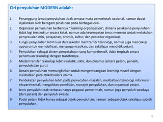 Ciri penyuluhan MODERN adalah:
1. Penanggung jawab penyuluhan tidak semata-mata pemerintah nasional, namun dapat
dijalankan oleh beragam pihak dan pada berbagai level.
2. Organisasi penyuluhan berbentuk “learning organization”, dimana pelaksana penyuluhan
tidak lagi terstruktur secara ketat, namun ada kesempatan terus menerus untuk melakukan
penyesuaian misi, pelayanan, produk, kultur, dan prosedur organisasi.
3. Fungsi penyuluhan lebih luas dari sekedar mentranfer teknologi, namun juga mencakup
upaya untuk memobilisasi, mengorganisasikan, dan sekaligus mendidik petani.
4. Penyuluhan sebagai sistem pengetahuan yang komprehensif, tidak terpisah antara
penemuan teknologi dengan transfernya.
5. Model transfer teknologi lebih realistik, siklis, dan dinamis (antara petani, peneliti,
penyuluh dan guru)
6. Desain penyuluhan memungkinkan untuk mengembangkan learning model dengan
melibatkan para stakeholders utama.
7. Pendekatan penyuluhan lebih pada pemecahan masalah, melibatkan teknologi informasi
eksperimental, mengaitkan penelitian, manajer penyuluhan, dan organisasi petani.
8. Jenis penyuluh tidak terbatas hanya pegawai pemerintah, namun juga penyuluh swadaya
(dari petani) dan penyuluh swasta.
9. Posisi petani tidak hanya sebagai objek penyuluhan, namun sebagai objek sekaligus subjek
penyuluhan.
22
 