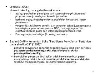• Leeuwis (2006):
-inovasi teknologi datang dari banyak sumber
- adanya perubahan paradigma dari sustainable agriculture and
progress menuju ecological knowledge system
- berkembangnya interdependence model dan innovation system
framework
- yang terlibat tak hanya peneliti dan penyuluh tetapi juga pengguna
teknologinya, perusahaan swasta, NGO, dan juga supportive
structures berupa pasar dan kelembagaan penyedia kredit.
- Pentingnya proses belajar (learning processes).
• Badan SDMP – Kementan buku "Paradigma Penyuluhan Pertanian
pada abad ke-21” (1999)“
– perlunya penyuluhan pertanian sebagai sesuatu yang lebih berfokus
pada pemberdayaan masyarakat desa dari pada sekadar
penyampaian teknologi.
– Penyuluhan pertanian diharapkan tidak hanya membuat petani
mampu berproduksi, tetapi harus berproduksi secara mandiri, dan
sekaligus mampu mencapai kesejahteraan keluarganya.
23
 