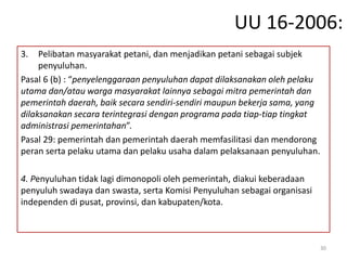 UU 16-2006:
3. Pelibatan masyarakat petani, dan menjadikan petani sebagai subjek
penyuluhan.
Pasal 6 (b) : “penyelenggaraan penyuluhan dapat dilaksanakan oleh pelaku
utama dan/atau warga masyarakat lainnya sebagai mitra pemerintah dan
pemerintah daerah, baik secara sendiri-sendiri maupun bekerja sama, yang
dilaksanakan secara terintegrasi dengan programa pada tiap-tiap tingkat
administrasi pemerintahan”.
Pasal 29: pemerintah dan pemerintah daerah memfasilitasi dan mendorong
peran serta pelaku utama dan pelaku usaha dalam pelaksanaan penyuluhan.
4. Penyuluhan tidak lagi dimonopoli oleh pemerintah, diakui keberadaan
penyuluh swadaya dan swasta, serta Komisi Penyuluhan sebagai organisasi
independen di pusat, provinsi, dan kabupaten/kota.
30
 
