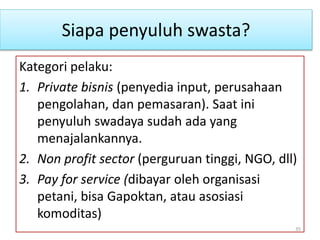 Siapa penyuluh swasta?
Kategori pelaku:
1. Private bisnis (penyedia input, perusahaan
pengolahan, dan pemasaran). Saat ini
penyuluh swadaya sudah ada yang
menajalankannya.
2. Non profit sector (perguruan tinggi, NGO, dll)
3. Pay for service (dibayar oleh organisasi
petani, bisa Gapoktan, atau asosiasi
komoditas)
35
 
