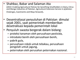 • Shahbaz, Babar and Salaman Ata
(2014: Enabling Agricultural Policies for benefiting Smallholders in Dairy, Citrus
and Mango Industries of Pakistan. Agricultural Extension Service in p[akistan:
Chalenges, Caontraints and Ways-forward).
• Desentraliasai penyuluhan di Pakistan dimulai
sejak 2001, saat pemerintah memberikan
desetralisasi kepada pemerintah lokal
• Penyuluh swasta bergerak dalam bidang:
– proteksi tanaman oleh perusahaan pestisida,
– introduksi benih oleh perusahaan benih,
– pabrik gula,
– perusahaan rokok untuk tebakau, perusahaan
pengolah untuk jagung,
– peternakan oleh perusahan peternakan nasional.
37
 
