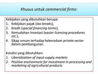 Khusus untuk commercial firms:
Kebijakan yang dibutuhkan berupa:
1. Kebijakan pajak (tax breaks),
2. Kredit (special financing terms),
3. Kemudahan investasi (easier licensing procedures
etc.),
4. Sikap umum terhadap keberadaan private sector
dalam pembangunan.
Kondisi yang dibutuhkan:
1. Liberalisation of input-supply markets
2. Positive environment for investment in processing and
marketing of agricultural products
38
 