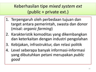 Keberhasilan tipe mixed system ext
(public + private ext.)
1. Terpengaruh oleh perbedaan tujuan dan
target antara pemerintah, swasta dan donor
(misal: organic farming)
2. Karakteristik komoditas yang dikembangkan
dan keterkaitan dengan industri pengolahan
3. Kebijakan, infrastruktur, dan relasi politik
4. Level seberapa banyak informasi-informasi
yang dibutuhkan petani merupakan public
good
39
 