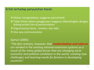 Kritik terhadap penyuluhan klasik:
Mahal, menghabiskan anggaran pemerintah
Tidak efisien dalam penggunaan anggaran dibandingkan dengan
bidang profesi lain di pemerintahan
Organisasinya besar , lamban, dan kaku
One way communication
Qamar (2005):
“The fact remains, however, that modernization and reforms
are needed in the existing national extension systems as a
result of the many global forces that are changing socio-
economic and political conditions in the world, creating new
challenges and learning needs for farmers in developing
countries”.
4
 