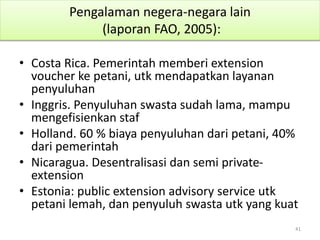 Pengalaman negera-negara lain
(laporan FAO, 2005):
• Costa Rica. Pemerintah memberi extension
voucher ke petani, utk mendapatkan layanan
penyuluhan
• Inggris. Penyuluhan swasta sudah lama, mampu
mengefisienkan staf
• Holland. 60 % biaya penyuluhan dari petani, 40%
dari pemerintah
• Nicaragua. Desentralisasi dan semi private-
extension
• Estonia: public extension advisory service utk
petani lemah, dan penyuluh swasta utk yang kuat
41
 