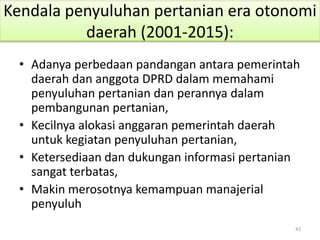 Kendala penyuluhan pertanian era otonomi
daerah (2001-2015):
• Adanya perbedaan pandangan antara pemerintah
daerah dan anggota DPRD dalam memahami
penyuluhan pertanian dan perannya dalam
pembangunan pertanian,
• Kecilnya alokasi anggaran pemerintah daerah
untuk kegiatan penyuluhan pertanian,
• Ketersediaan dan dukungan informasi pertanian
sangat terbatas,
• Makin merosotnya kemampuan manajerial
penyuluh
42
 