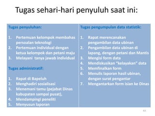 Tugas sehari-hari penyuluh saat ini:
Tugas penyuluhan:
1. Pertemuan kelompok membahas
persoalan teknologi
2. Pertemuan individual dengan
ketua kelompok dan petani maju
3. Melayani tanya jawab individual
Tugas administratif:
1. Rapat di Bapeluh
2. Menghadiri sosialisasi
3. Menemani tamu (pejabat Dinas
kabupaten sampai pusat),
4. Mendampingi peneliti
5. Menyusun laporan
Tugas pengumpulan data statistik:
1. Rapat merencanakan
pengambilan data ubinan
2. Pengambilan data ubinan di
lapang, dengan petani dan Mantis
3. Mengisi form data
4. Mendiskusikan “kelayakan” data
5. Memfinalkan form
6. Menulis laporan hasil ubinan,
dengan surat pengantar
7. Mengantarkan form isian ke Dinas
43
 