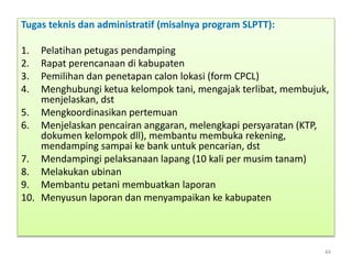 Tugas teknis dan administratif (misalnya program SLPTT):
1. Pelatihan petugas pendamping
2. Rapat perencanaan di kabupaten
3. Pemilihan dan penetapan calon lokasi (form CPCL)
4. Menghubungi ketua kelompok tani, mengajak terlibat, membujuk,
menjelaskan, dst
5. Mengkoordinasikan pertemuan
6. Menjelaskan pencairan anggaran, melengkapi persyaratan (KTP,
dokumen kelompok dll), membantu membuka rekening,
mendamping sampai ke bank untuk pencarian, dst
7. Mendampingi pelaksanaan lapang (10 kali per musim tanam)
8. Melakukan ubinan
9. Membantu petani membuatkan laporan
10. Menyusun laporan dan menyampaikan ke kabupaten
44
 