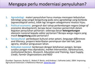 Mengapa perlu moderniasi penyuluhan?
1. Agroekologi: materi penyuluhan harus mampu merespon kebutuhan
teknologi yang sangat bergantung pada zona agroekologi yang berbeda
(agroecological zones), tidak lagi seragam sebagaimana revolusi hijau.
2. Political-economic: pengaruh dari tahap perkembangan negara (stage of
economic development), berapa besar investasi pemerintah dalam
kegiatan penyuluhan pertanian: seberapa besar ketergantungan
ekonomi nasional kepada sektor pertanian? Berapa warga negara yang
masih bergantung pada pertanian?
3. Sociocultural: perbedaaan kultural antar petani, language differences
and illiteracy, proporsi keterlibatan perempuan dan laki-laki, pola
agraria, struktur penguasaan lahan.
4. Kebijakan nasional: berkenaan dengan ketahanan pangan, berapa
surplus pangan mau diproduksi, market Intervention, infrastructure,
institutional factors, Research, Education and Training, Input Supply,
Credit, Farmer Organizations and NGO
(Sumber: Swanson, Burton E.; Robert P. Bentz; and Andrew J. Sofranko (eds). 2004: Improving
Agricultural Extension: A Reference Manual. www.fao.org)
5
 