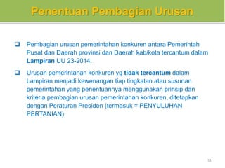 Penentuan Pembagian Urusan
 Pembagian urusan pemerintahan konkuren antara Pemerintah
Pusat dan Daerah provinsi dan Daerah kab/kota tercantum dalam
Lampiran UU 23-2014.
 Urusan pemerintahan konkuren yg tidak tercantum dalam
Lampiran menjadi kewenangan tiap tingkatan atau susunan
pemerintahan yang penentuannya menggunakan prinsip dan
kriteria pembagian urusan pemerintahan konkuren, ditetapkan
dengan Peraturan Presiden (termasuk = PENYULUHAN
PERTANIAN)
51
 