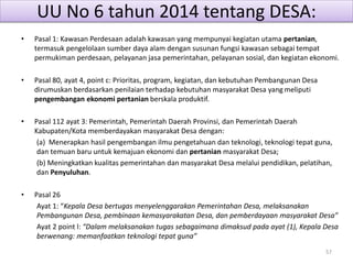 UU No 6 tahun 2014 tentang DESA:
• Pasal 1: Kawasan Perdesaan adalah kawasan yang mempunyai kegiatan utama pertanian,
termasuk pengelolaan sumber daya alam dengan susunan fungsi kawasan sebagai tempat
permukiman perdesaan, pelayanan jasa pemerintahan, pelayanan sosial, dan kegiatan ekonomi.
• Pasal 80, ayat 4, point c: Prioritas, program, kegiatan, dan kebutuhan Pembangunan Desa
dirumuskan berdasarkan penilaian terhadap kebutuhan masyarakat Desa yang meliputi
pengembangan ekonomi pertanian berskala produktif.
• Pasal 112 ayat 3: Pemerintah, Pemerintah Daerah Provinsi, dan Pemerintah Daerah
Kabupaten/Kota memberdayakan masyarakat Desa dengan:
(a) Menerapkan hasil pengembangan ilmu pengetahuan dan teknologi, teknologi tepat guna,
dan temuan baru untuk kemajuan ekonomi dan pertanian masyarakat Desa;
(b) Meningkatkan kualitas pemerintahan dan masyarakat Desa melalui pendidikan, pelatihan,
dan Penyuluhan.
• Pasal 26
Ayat 1: “Kepala Desa bertugas menyelenggarakan Pemerintahan Desa, melaksanakan
Pembangunan Desa, pembinaan kemasyarakatan Desa, dan pemberdayaan masyarakat Desa”
Ayat 2 point l: “Dalam melaksanakan tugas sebagaimana dimaksud pada ayat (1), Kepala Desa
berwenang: memanfaatkan teknologi tepat guna”
57
 