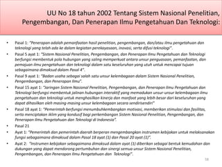 UU No 18 tahun 2002 Tentang Sistem Nasional Penelitian,
Pengembangan, Dan Penerapan Ilmu Pengetahuan Dan Teknologi:
• Pasal 1: “Penerapan adalah pemanfaatan hasil penelitian, pengembangan, dan/atau ilmu pengetahuan dan
teknologi yang telah ada ke dalam kegiatan perekayasaan, inovasi, serta difusi teknologi”.
• Pasal 5 ayat 1: “Sistem Nasional Penelitian, Pengembangan, dan Penerapan Ilmu Pengetahuan dan Teknologi
berfungsi membentuk pola hubungan yang saling memperkuat antara unsur penguasaan, pemanfaatan, dan
pemajuan ilmu pengetahuan dan teknologi dalam satu keseluruhan yang utuh untuk mencapai tujuan
sebagaimana dimaksud dalam Pasal 4”.
• Pasal 9 ayat 1: “Badan usaha sebagai salah satu unsur kelembagaan dalam Sistem Nasional Penelitian,
Pengembangan, dan Penerapan Ilmu”.
• Pasal 15 ayat 1: “Jaringan Sistem Nasional Penelitian, Pengembangan, dan Penerapan Ilmu Pengetahuan dan
Teknologi berfungsi membentuk jalinan hubungan interaktif yang memadukan unsur-unsur kelembagaan ilmu
pengetahuan dan teknologi untuk menghasilkan kinerja dan manfaat yang lebih besar dari keseluruhan yang
dapat dihasilkan oleh masing-masing unsur kelembagaan secara sendirisendiri”
• Pasal 18 ayat 1: “Pemerintah berfungsi menumbuhkembangkan motivasi, memberikan stimulasi dan fasilitas,
serta menciptakan iklim yang kondusif bagi perkembangan Sistem Nasional Penelitian, Pengembangan, dan
Penerapan Ilmu Pengetahuan dan Teknologi di Indonesia”.
• Pasal 21
• Ayat 1: “Pemerintah dan pemerintah daerah berperan mengembangkan instrumen kebijakan untuk melaksanakan
fungsi sebagaimana dimaksud dalam Pasal 18 ayat (1) dan Pasal 20 ayat (1)”.
• Ayat 2: “Instrumen kebijakan sebagaimana dimaksud dalam ayat (1) diberikan sebagai bentuk kemudahan dan
dukungan yang dapat mendorong pertumbuhan dan sinergi semua unsur Sistem Nasional Penelitian,
Pengembangan, dan Penerapan Ilmu Pengetahuan dan Teknologi”.
58
 