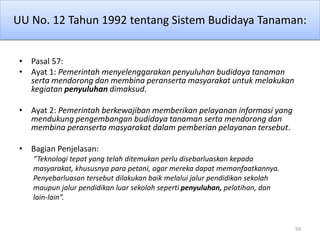 UU No. 12 Tahun 1992 tentang Sistem Budidaya Tanaman:
• Pasal 57:
• Ayat 1: Pemerintah menyelenggarakan penyuluhan budidaya tanaman
serta mendorong dan membina peranserta masyarakat untuk melakukan
kegiatan penyuluhan dimaksud.
• Ayat 2: Pemerintah berkewajiban memberikan pelayanan informasi yang
mendukung pengembangan budidaya tanaman serta mendorong dan
membina peranserta masyarakat dalam pemberian pelayanan tersebut.
• Bagian Penjelasan:
“Teknologi tepat yang telah ditemukan perlu disebarluaskan kepada
masyarakat, khususnya para petani, agar mereka dapat memanfaatkannya.
Penyebarluasan tersebut dilakukan baik melalui jalur pendidikan sekolah
maupun jalur pendidikan luar sekolah seperti penyuluhan, pelatihan, dan
lain-lain”.
59
 