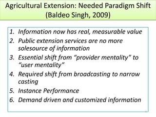 Agricultural Extension: Needed Paradigm Shift
(Baldeo Singh, 2009)
1. Information now has real, measurable value
2. Public extension services are no more
solesource of information
3. Essential shift from “provider mentality” to
“user mentality”
4. Required shift from broadcasting to narrow
casting
5. Instance Performance
6. Demand driven and customized information
6
 